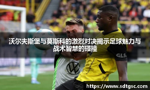 沃尔夫斯堡与莫斯科的激烈对决揭示足球魅力与战术智慧的碰撞